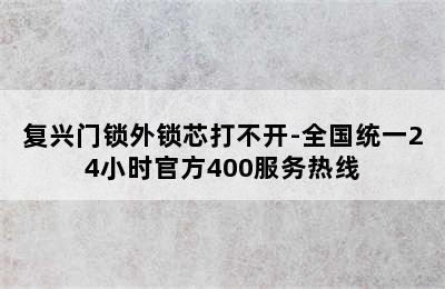 复兴门锁外锁芯打不开-全国统一24小时官方400服务热线