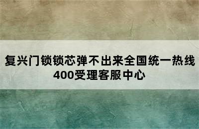 复兴门锁锁芯弹不出来全国统一热线400受理客服中心