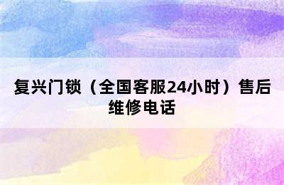 复兴门锁（全国客服24小时）售后维修电话