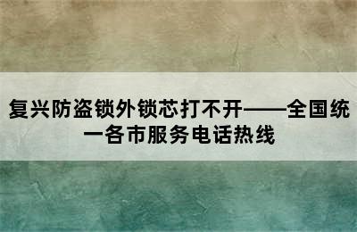 复兴防盗锁外锁芯打不开——全国统一各市服务电话热线