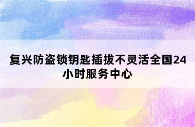 复兴防盗锁钥匙插拔不灵活全国24小时服务中心