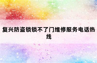 复兴防盗锁锁不了门维修服务电话热线