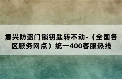 复兴防盗门锁钥匙转不动-（全国各区服务网点）统一400客服热线