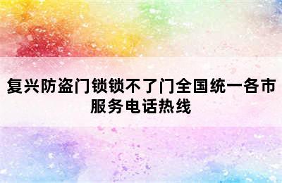 复兴防盗门锁锁不了门全国统一各市服务电话热线