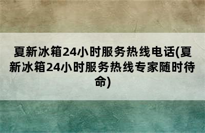 夏新冰箱24小时服务热线电话(夏新冰箱24小时服务热线专家随时待命)