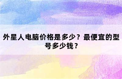 外星人电脑价格是多少？最便宜的型号多少钱？