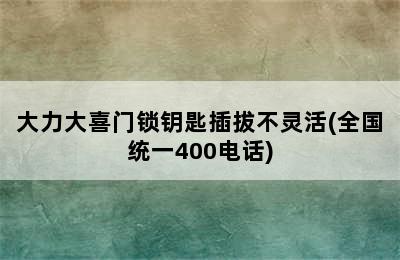 大力大喜门锁钥匙插拔不灵活(全国统一400电话)