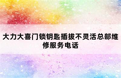 大力大喜门锁钥匙插拔不灵活总部维修服务电话