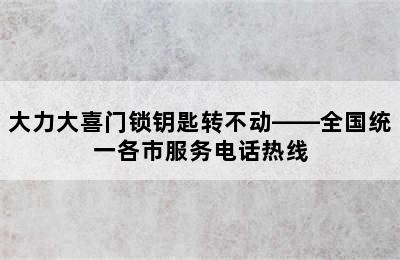 大力大喜门锁钥匙转不动——全国统一各市服务电话热线