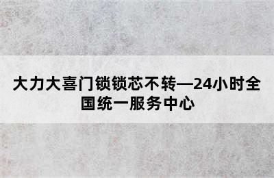 大力大喜门锁锁芯不转—24小时全国统一服务中心