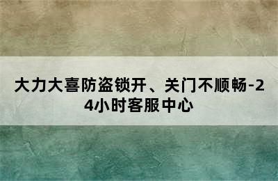 大力大喜防盗锁开、关门不顺畅-24小时客服中心