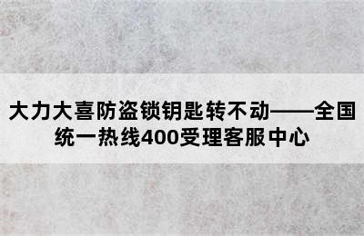 大力大喜防盗锁钥匙转不动——全国统一热线400受理客服中心