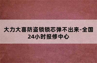 大力大喜防盗锁锁芯弹不出来-全国24小时报修中心