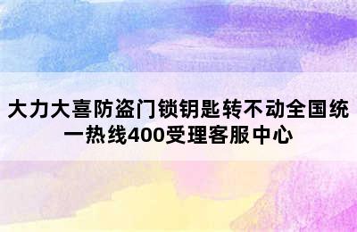 大力大喜防盗门锁钥匙转不动全国统一热线400受理客服中心