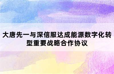 大唐先一与深信服达成能源数字化转型重要战略合作协议