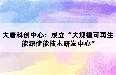 大唐科创中心：成立“大规模可再生能源储能技术研发中心”