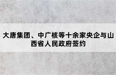 大唐集团、中广核等十余家央企与山西省人民政府签约