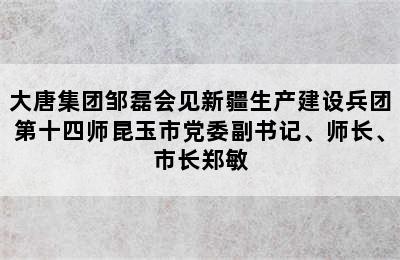 大唐集团邹磊会见新疆生产建设兵团第十四师昆玉市党委副书记、师长、市长郑敏