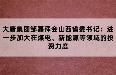 大唐集团邹磊拜会山西省委书记：进一步加大在煤电、新能源等领域的投资力度