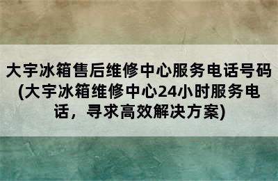 大宇冰箱售后维修中心服务电话号码(大宇冰箱维修中心24小时服务电话，寻求高效解决方案)