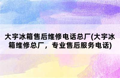 大宇冰箱售后维修电话总厂(大宇冰箱维修总厂，专业售后服务电话)