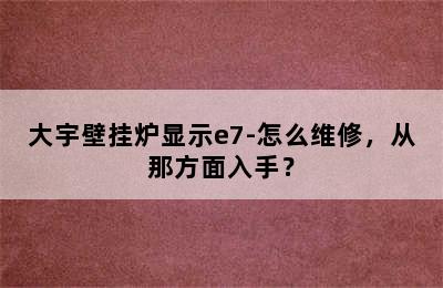 大宇壁挂炉显示e7-怎么维修，从那方面入手？