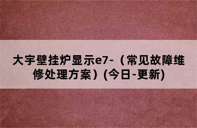 大宇壁挂炉显示e7-（常见故障维修处理方案）(今日-更新)