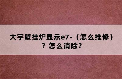 大宇壁挂炉显示e7-（怎么维修）？怎么消除？