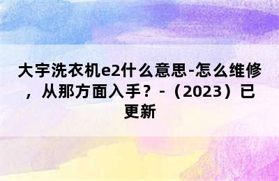 大宇洗衣机e2什么意思-怎么维修，从那方面入手？-（2023）已更新