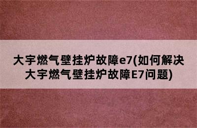 大宇燃气壁挂炉故障e7(如何解决大宇燃气壁挂炉故障E7问题)