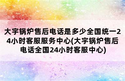 大宇锅炉售后电话是多少全国统一24小时客服服务中心(大宇锅炉售后电话全国24小时客服中心)