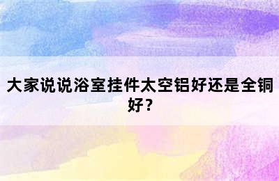 大家说说浴室挂件太空铝好还是全铜好？