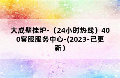 大成壁挂炉-（24小时热线）400客服服务中心-(2023-已更新）