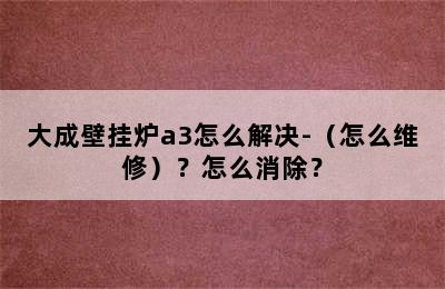 大成壁挂炉a3怎么解决-（怎么维修）？怎么消除？