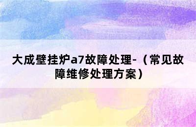 大成壁挂炉a7故障处理-（常见故障维修处理方案）