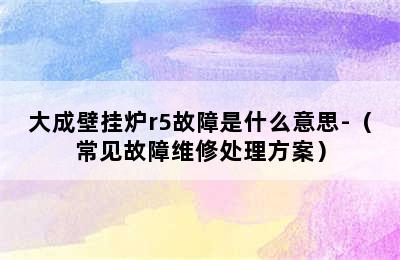 大成壁挂炉r5故障是什么意思-（常见故障维修处理方案）