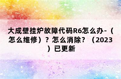 大成壁挂炉故障代码R6怎么办-（怎么维修）？怎么消除？（2023）已更新