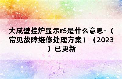 大成壁挂炉显示r5是什么意思-（常见故障维修处理方案）（2023）已更新