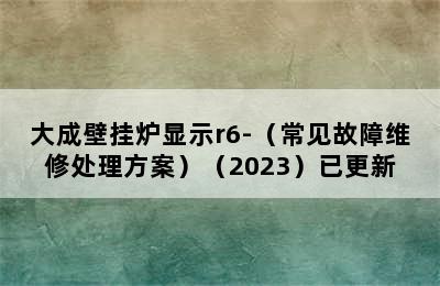 大成壁挂炉显示r6-（常见故障维修处理方案）（2023）已更新