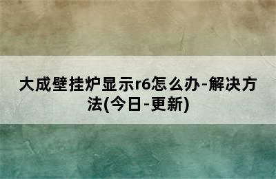 大成壁挂炉显示r6怎么办-解决方法(今日-更新)