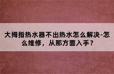 大拇指热水器不出热水怎么解决-怎么维修，从那方面入手？