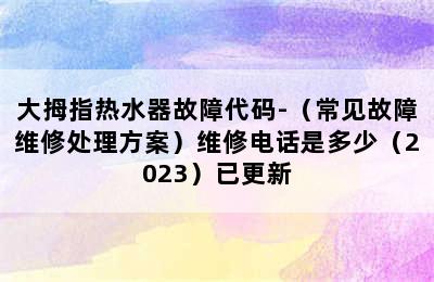 大拇指热水器故障代码-（常见故障维修处理方案）维修电话是多少（2023）已更新