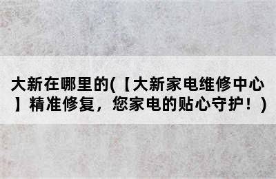 大新在哪里的(【大新家电维修中心】精准修复，您家电的贴心守护！)