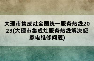 大理市集成灶全国统一服务热线2023(大理市集成灶服务热线解决您家电维修问题)