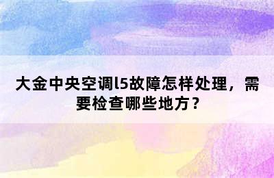 大金中央空调l5故障怎样处理，需要检查哪些地方？