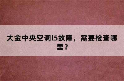 大金中央空调l5故障，需要检查哪里？