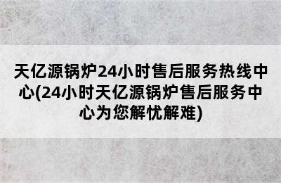 天亿源锅炉24小时售后服务热线中心(24小时天亿源锅炉售后服务中心为您解忧解难)