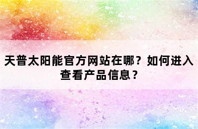 天普太阳能官方网站在哪？如何进入查看产品信息？