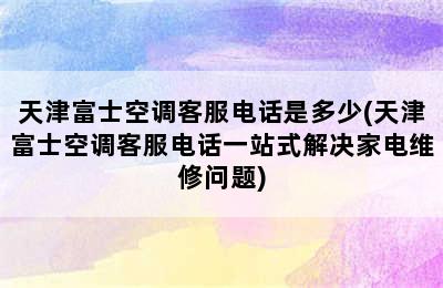 天津富士空调客服电话是多少(天津富士空调客服电话一站式解决家电维修问题)