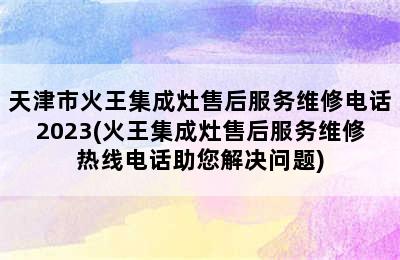 天津市火王集成灶售后服务维修电话2023(火王集成灶售后服务维修热线电话助您解决问题)